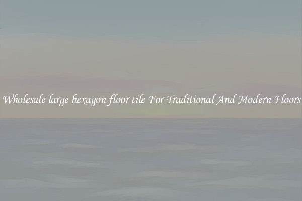 Wholesale large hexagon floor tile For Traditional And Modern Floors