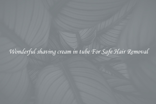 Wonderful shaving cream in tube For Safe Hair Removal