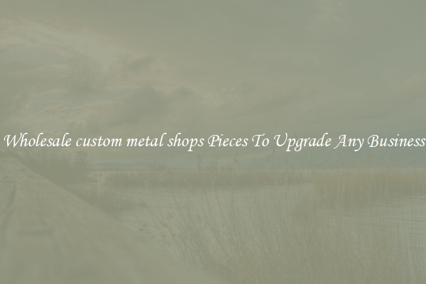 Wholesale custom metal shops Pieces To Upgrade Any Business
